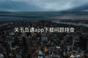 关于岛遇app下载问题排查