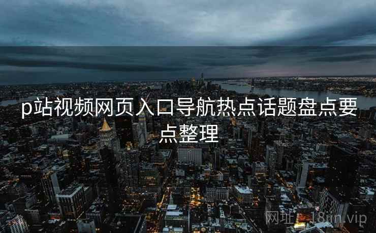 p站视频网页入口导航热点话题盘点要点整理