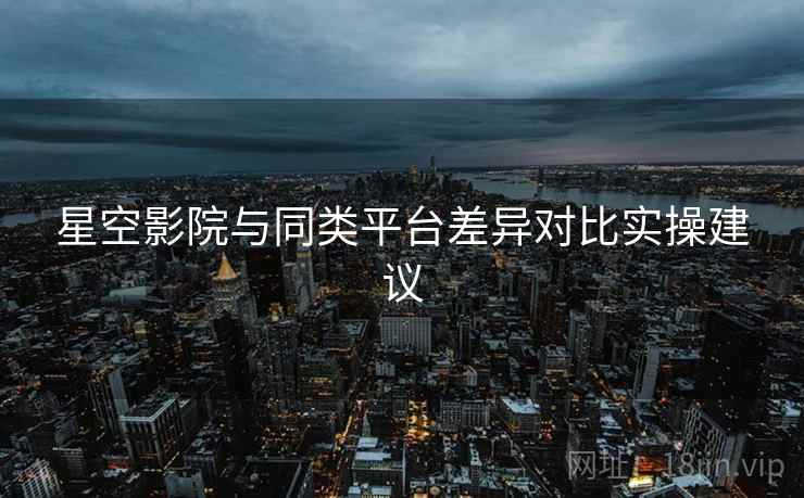 星空影院与同类平台差异对比实操建议