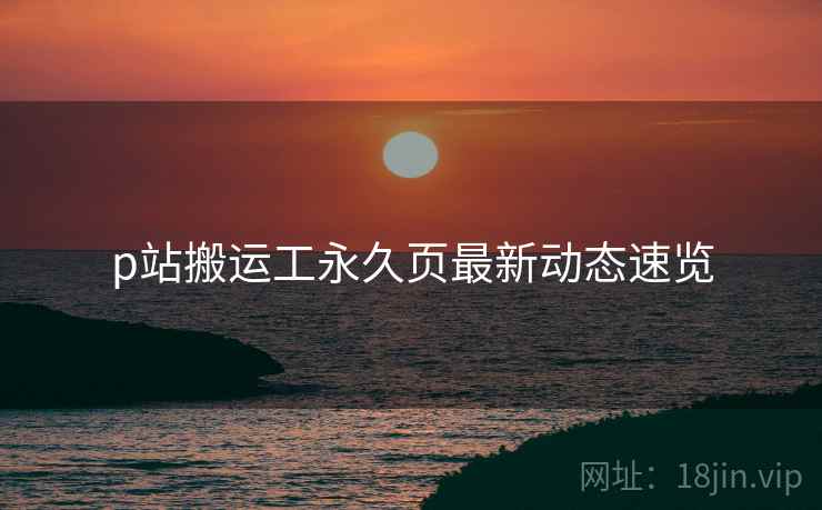 p站搬运工永久页最新动态速览