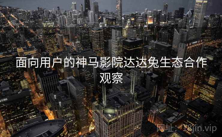 面向用户的神马影院达达兔生态合作观察