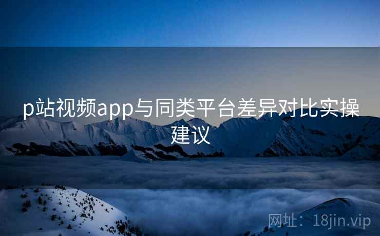 p站视频app与同类平台差异对比实操建议